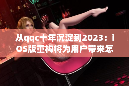 從qqc十年沉淀到2023：iOS版重構將為用戶帶來怎樣的全新體驗？