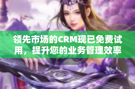 領(lǐng)先市場的CRM現(xiàn)已免費試用，提升您的業(yè)務(wù)管理效率