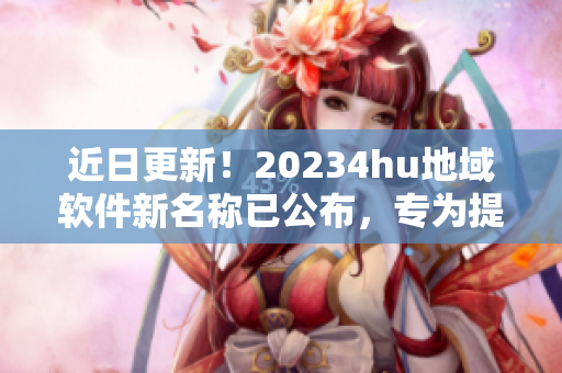 近日更新！20234hu地域軟件新名稱已公布，專為提升用戶體驗(yàn)而設(shè)！