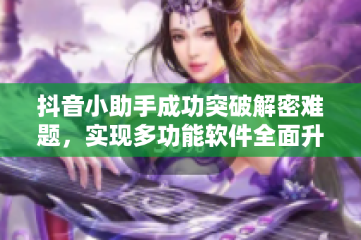 抖音小助手成功突破解密難題，實現(xiàn)多功能軟件全面升級