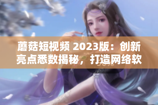 蘑菇短視頻 2023版：創(chuàng)新亮點(diǎn)悉數(shù)揭秘，打造網(wǎng)絡(luò)軟件新時代！