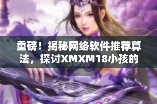 重磅！揭秘網(wǎng)絡軟件推薦算法，探討XMXM18小孩的應用前景