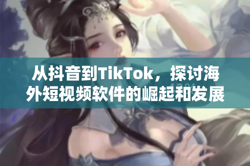 從抖音到TikTok，探討海外短視頻軟件的崛起和發(fā)展趨勢