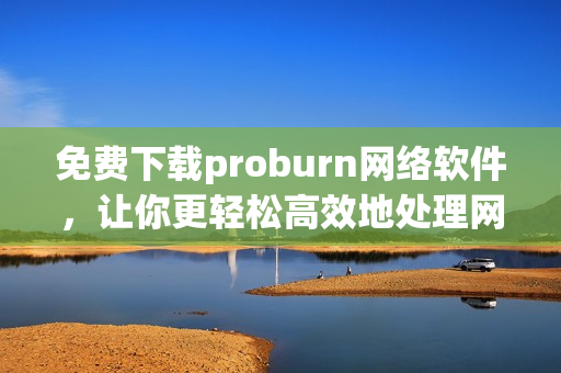 免費下載proburn網(wǎng)絡(luò)軟件，讓你更輕松高效地處理網(wǎng)絡(luò)事務(wù)