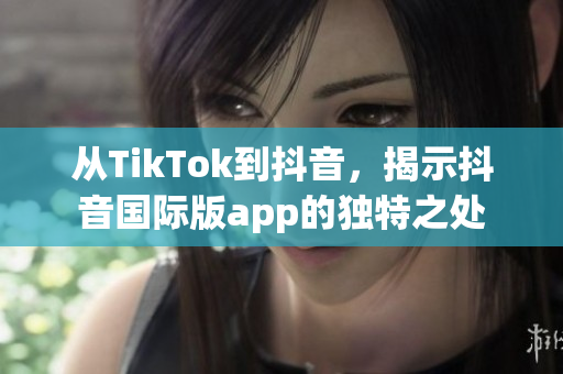 從TikTok到抖音，揭示抖音國際版app的獨特之處