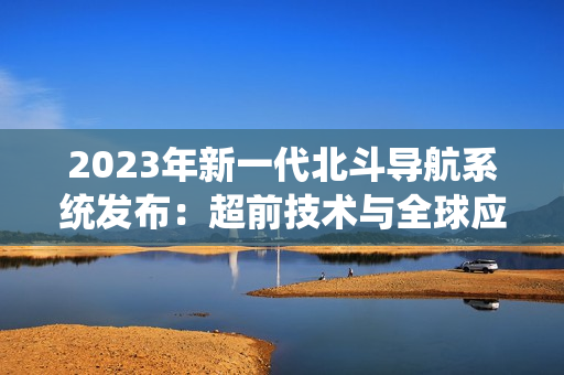 2023年新一代北斗導(dǎo)航系統(tǒng)發(fā)布：超前技術(shù)與全球應(yīng)用