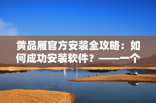 黃品雁官方安裝全攻略：如何成功安裝軟件？——一個(gè)編輯的經(jīng)驗(yàn)分享