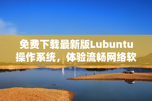 免費(fèi)下載最新版Lubuntu操作系統(tǒng)，體驗(yàn)流暢網(wǎng)絡(luò)軟件運(yùn)行環(huán)境！