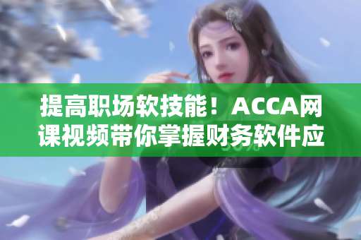 提高職場軟技能！ACCA網(wǎng)課視頻帶你掌握財務(wù)軟件應用技巧