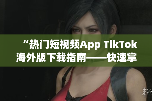 “熱門短視頻App TikTok海外版下載指南——快速掌握軟件使用技巧”