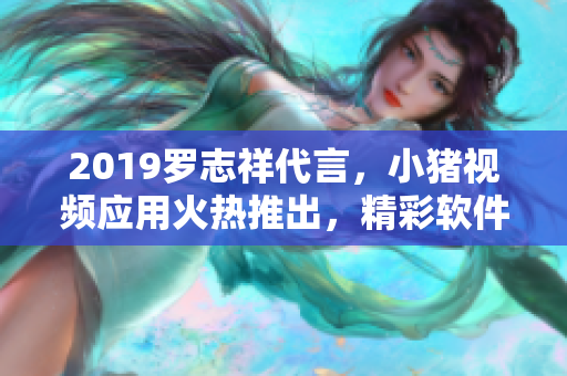 2019羅志祥代言，小豬視頻應(yīng)用火熱推出，精彩軟件內(nèi)容吸引眼球