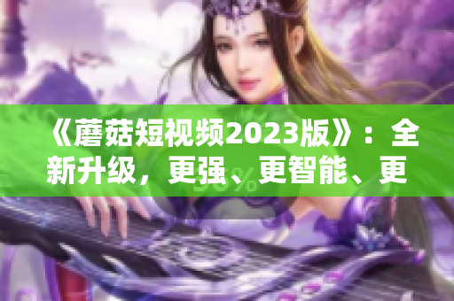 《蘑菇短視頻2023版》：全新升級，更強、更智能、更易用的網(wǎng)絡(luò)軟件！