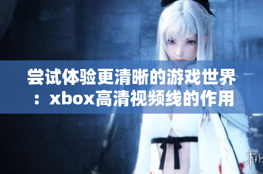 嘗試體驗更清晰的游戲世界：xbox高清視頻線的作用