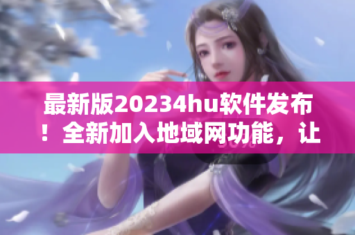 最新版20234hu軟件發(fā)布！全新加入地域網(wǎng)功能，讓你暢享更穩(wěn)定高速的網(wǎng)絡(luò)體驗(yàn)