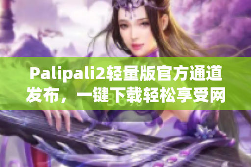 Palipali2輕量版官方通道發(fā)布，一鍵下載輕松享受網(wǎng)絡(luò)暢游