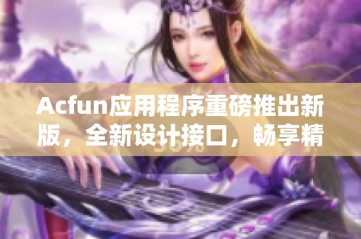 Acfun應(yīng)用程序重磅推出新版，全新設(shè)計接口，暢享精彩動漫世界