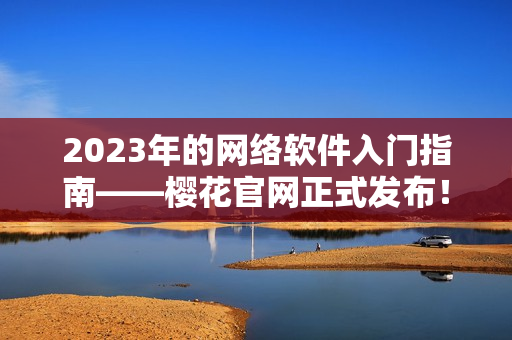 2023年的網(wǎng)絡(luò)軟件入門指南——櫻花官網(wǎng)正式發(fā)布！