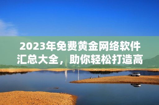 2023年免費黃金網(wǎng)絡(luò)軟件匯總大全，助你輕松打造高效實用的軟件系統(tǒng)