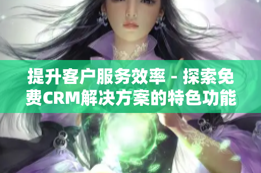 提升客戶服務效率 - 探索免費CRM解決方案的特色功能