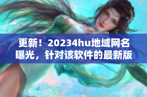 更新！20234hu地域網(wǎng)名曝光，針對該軟件的最新版本名稱是什么？