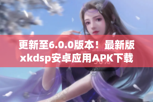 更新至6.0.0版本！最新版xkdsp安卓應用APK下載