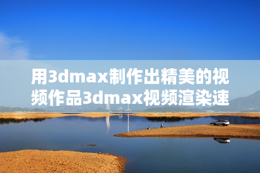 用3dmax制作出精美的視頻作品3dmax視頻渲染速度優(yōu)化和實(shí)用技巧