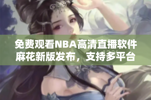 免費(fèi)觀看NBA高清直播軟件麻花新版發(fā)布，支持多平臺(tái)使用