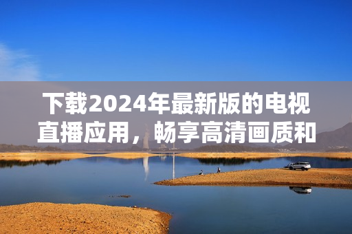 下載2024年最新版的電視直播應(yīng)用，暢享高清畫(huà)質(zhì)和更多功能！