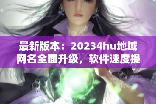 最新版本：20234hu地域網(wǎng)名全面升級，軟件速度提升超預(yù)期！