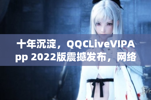 十年沉淀，QQCLiveVIPApp 2022版震撼發(fā)布，網(wǎng)絡(luò)直播軟件再次升級