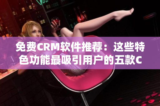 免費(fèi)CRM軟件推薦：這些特色功能最吸引用戶的五款CRM