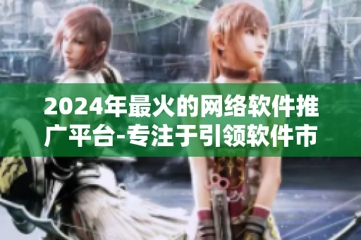 2024年最火的網(wǎng)絡(luò)軟件推廣平臺-專注于引領(lǐng)軟件市場營銷的創(chuàng)新方式