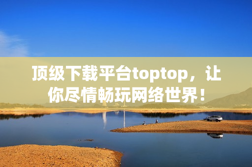 頂級下載平臺toptop，讓你盡情暢玩網絡世界！