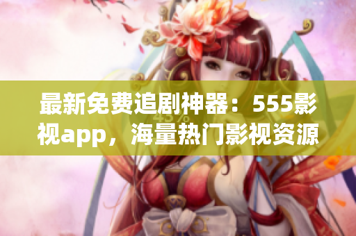 最新免費追劇神器：555影視app，海量熱門影視資源一鍵觀看！