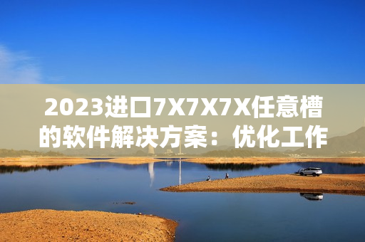 2023進(jìn)口7X7X7X任意槽的軟件解決方案：優(yōu)化工作流程、提高生產(chǎn)效率！