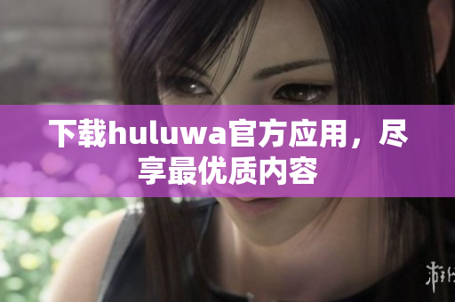 下載huluwa官方應(yīng)用，盡享最優(yōu)質(zhì)內(nèi)容