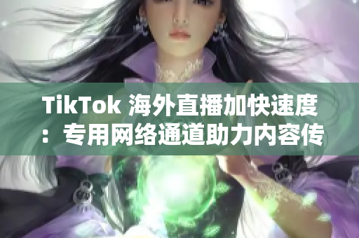 TikTok 海外直播加快速度：專用網(wǎng)絡(luò)通道助力內(nèi)容傳輸