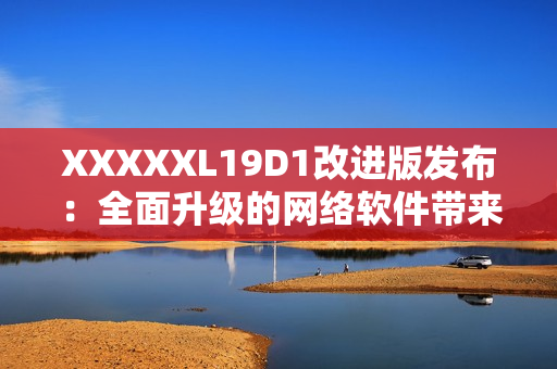 XXXXXL19D1改進(jìn)版發(fā)布：全面升級(jí)的網(wǎng)絡(luò)軟件帶來更多功能