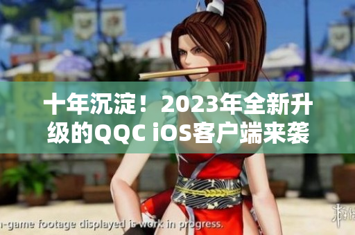 十年沉淀！2023年全新升級(jí)的QQC iOS客戶端來襲