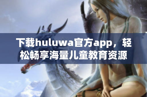 下載huluwa官方app，輕松暢享海量兒童教育資源