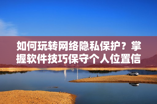 如何玩轉(zhuǎn)網(wǎng)絡(luò)隱私保護(hù)？掌握軟件技巧保守個人位置信息！