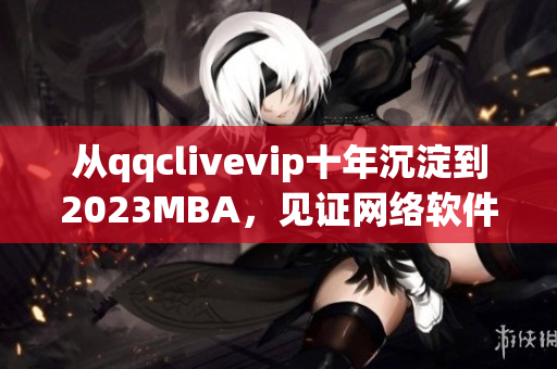 從qqclivevip十年沉淀到2023MBA，見(jiàn)證網(wǎng)絡(luò)軟件行業(yè)的蓬勃發(fā)展