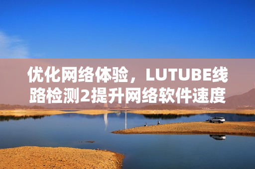 優(yōu)化網(wǎng)絡(luò)體驗，LUTUBE線路檢測2提升網(wǎng)絡(luò)軟件速度和穩(wěn)定性