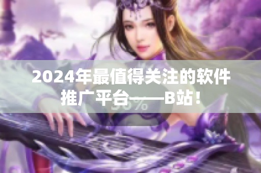 2024年最值得關(guān)注的軟件推廣平臺(tái)——B站！