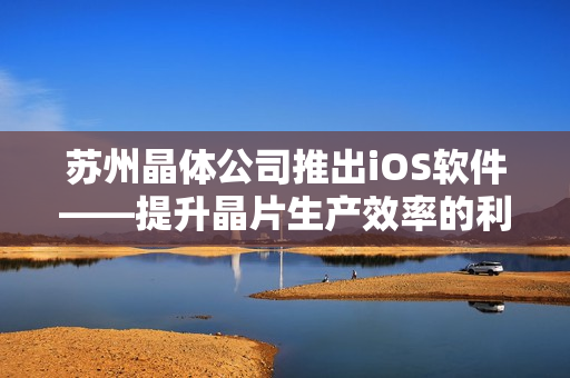 蘇州晶體公司推出iOS軟件——提升晶片生產(chǎn)效率的利器