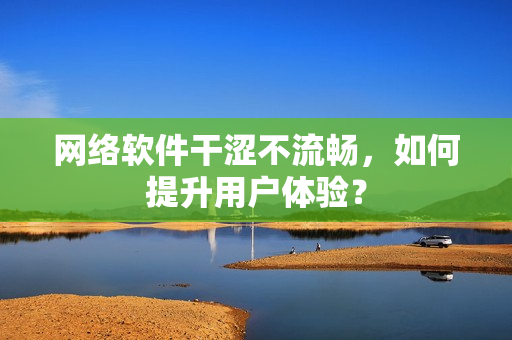 網(wǎng)絡軟件干澀不流暢，如何提升用戶體驗？