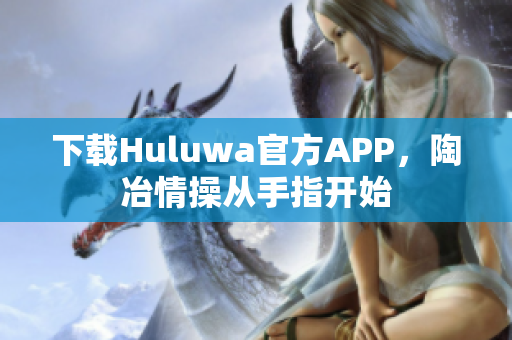 下載Huluwa官方APP，陶冶情操?gòu)氖种搁_始