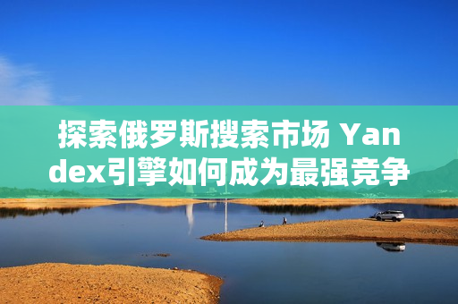 探索俄羅斯搜索市場 Yandex引擎如何成為最強(qiáng)競爭者