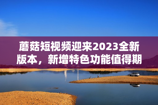 蘑菇短視頻迎來(lái)2023全新版本，新增特色功能值得期待！