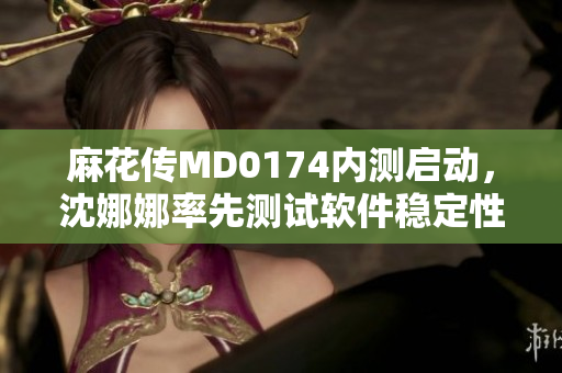 麻花傳MD0174內(nèi)測(cè)啟動(dòng)，沈娜娜率先測(cè)試軟件穩(wěn)定性